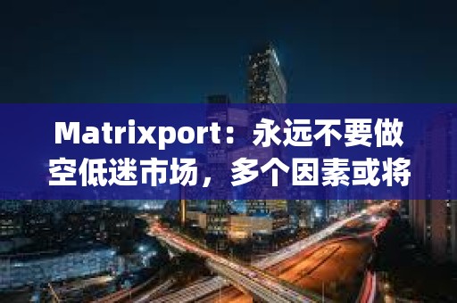 Matrixport：永遠不要做空低迷市場，多個因素或將刺激加密市場爆炸性反彈