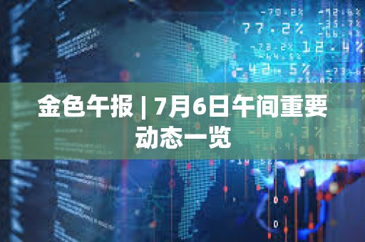 金色午報 | 7月6日午間重要動態一覽