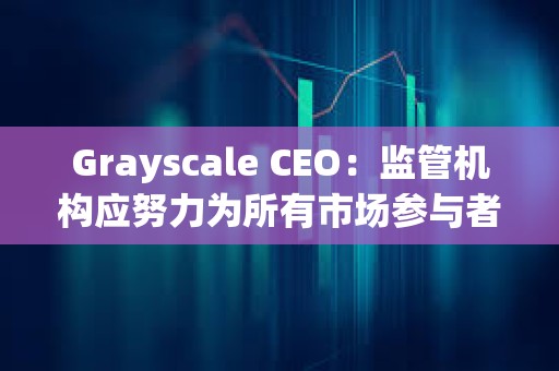 Grayscale CEO：監管機構應努力為所有市場參與者建立一個公平競爭的環境