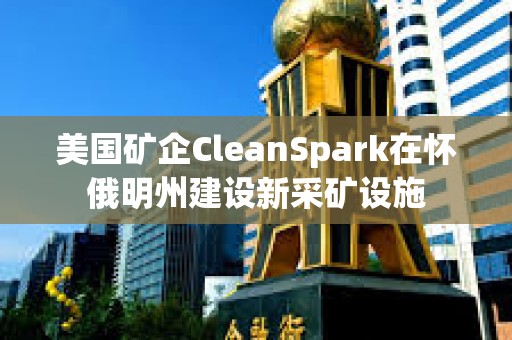美國礦企CleanSpark在懷俄明州建設新采礦設施