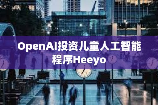 OpenAI投資兒童人工智能程序Heeyo