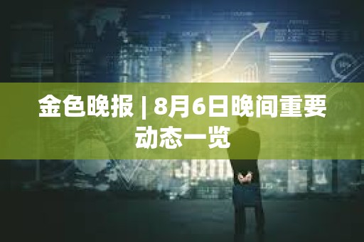金色晚報 | 8月6日晚間重要動態一覽