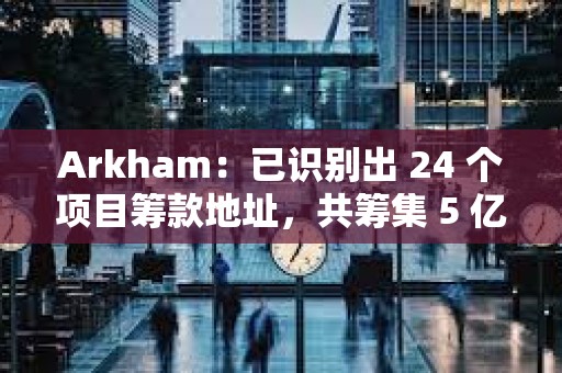 Arkham：已識別出 24 個項目籌款地址，共籌集 5 億美元