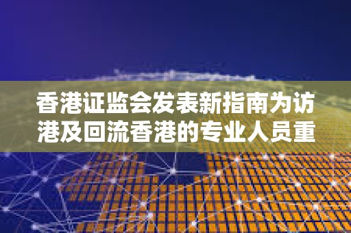 香港證監(jiān)會發(fā)表新指南為訪港及回流香港的專業(yè)人員重點概述務(wù)實的牌照選項