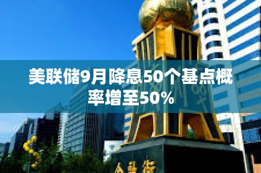 美聯儲9月降息50個基點概率增至50%