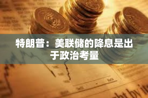 特朗普：美聯(lián)儲的降息是出于政治考量