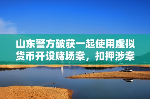 山東警方破獲一起使用虛擬貨幣開設賭場案，扣押涉案資金1000余萬元