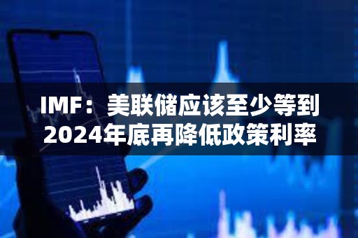 IMF：美聯(lián)儲應(yīng)該至少等到2024年底再降低政策利率
