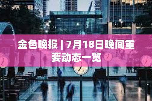 金色晚報 | 7月18日晚間重要動態(tài)一覽