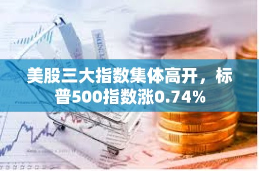 美股三大指數集體高開，標普500指數漲0.74%