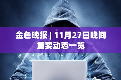 金色晚報 | 11月27日晚間重要動態一覽