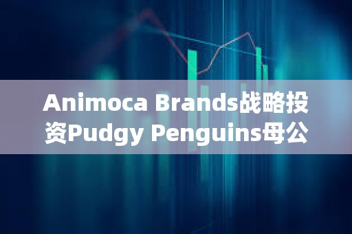 Animoca Brands戰略投資Pudgy Penguins母公司Igloo
