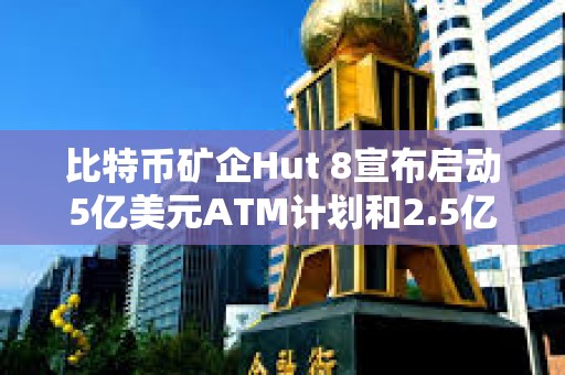 比特幣礦企Hut 8宣布啟動5億美元ATM計劃和2.5億美元股票回購計劃