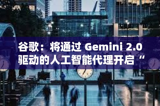 谷歌：將通過 Gemini 2.0 驅(qū)動的人工智能代理開啟“新代理時代”