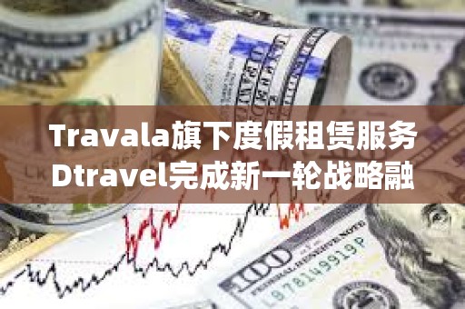 Travala旗下度假租賃服務(wù)Dtravel完成新一輪戰(zhàn)略融資，Modular Capital等參投