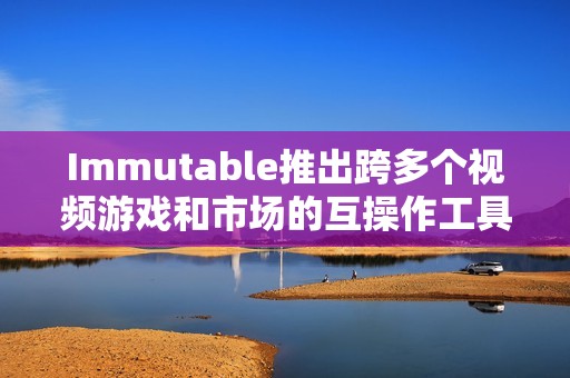 Immutable推出跨多個視頻游戲和市場的互操作工具