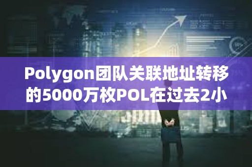 Polygon團隊關聯地址轉移的5000萬枚POL在過去2小時全部轉入幣安