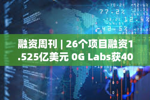 融資周刊 | 26個項目融資1.525億美元 0G Labs獲4000萬美元投資