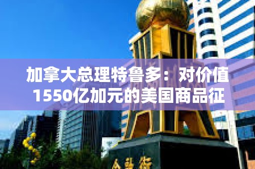 加拿大總理特魯多：對價(jià)值1550億加元的美國商品征收25%的關(guān)稅