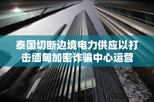 泰國切斷邊境電力供應(yīng)以打擊緬甸加密詐騙中心運營