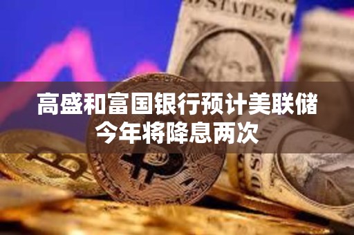 高盛和富國銀行預(yù)計美聯(lián)儲今年將降息兩次