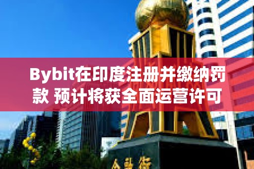 Bybit在印度注冊并繳納罰款 預計將獲全面運營許可