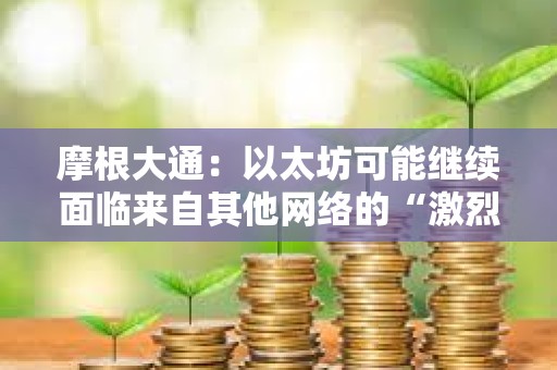 摩根大通：以太坊可能繼續面臨來自其他網絡的“激烈競爭”