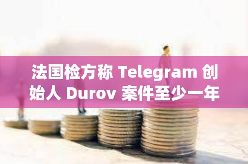 法國檢方稱 Telegram 創始人 Durov 案件至少一年后開庭，和解談判言之尚早