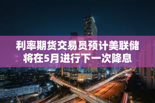 利率期貨交易員預計美聯儲將在5月進行下一次降息