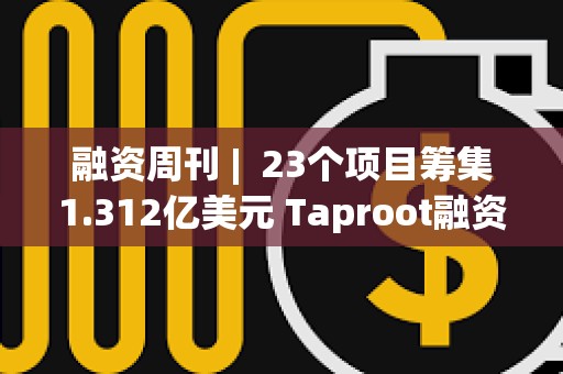 融資周刊 |  23個項目籌集1.312億美元 Taproot融資3000萬美元