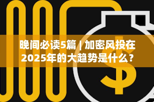 晚間必讀5篇 | 加密風(fēng)投在2025年的大趨勢是什么？