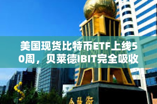 美國現貨比特幣ETF上線50周，貝萊德IBIT完全吸收灰度GBTC拋壓