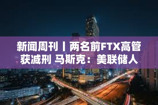新聞周刊丨兩名前FTX高管獲減刑 馬斯克：美聯儲人員配備嚴重過剩