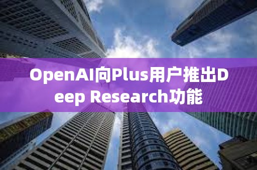 OpenAI向Plus用戶推出Deep Research功能