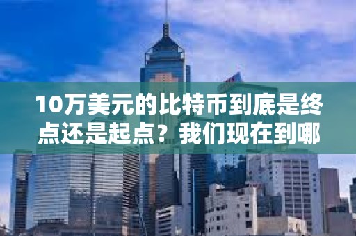 10萬美元的比特幣到底是終點還是起點？我們現在到哪了？未來又會到哪？