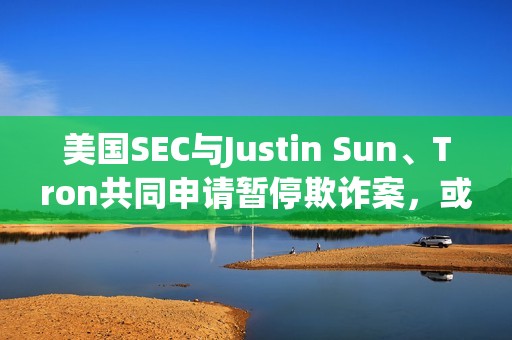 美國SEC與Justin Sun、Tron共同申請暫停欺詐案，或達成和解