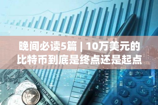 晚間必讀5篇 | 10萬(wàn)美元的比特幣到底是終點(diǎn)還是起點(diǎn)？