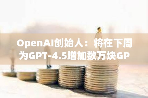 OpenAI創始人：將在下周為GPT-4.5增加數萬塊GPU