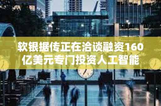 軟銀據傳正在洽談融資160億美元專門投資人工智能