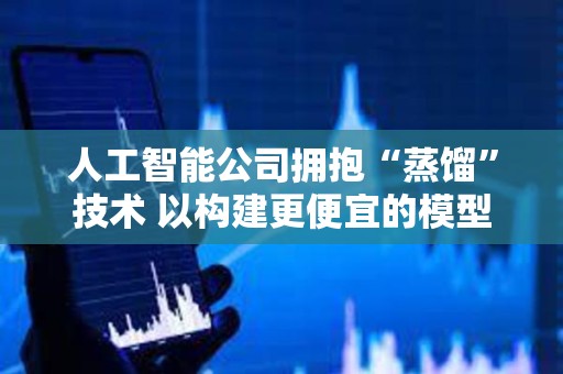 人工智能公司擁抱“蒸餾”技術(shù) 以構(gòu)建更便宜的模型