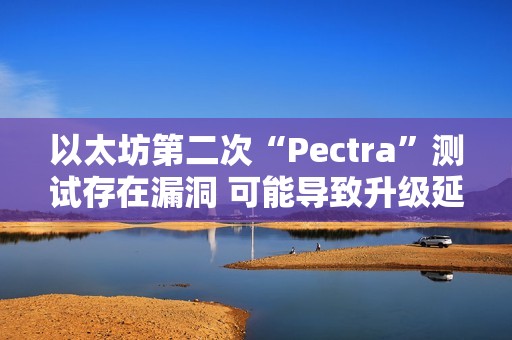 以太坊第二次“Pectra”測(cè)試存在漏洞 可能導(dǎo)致升級(jí)延遲