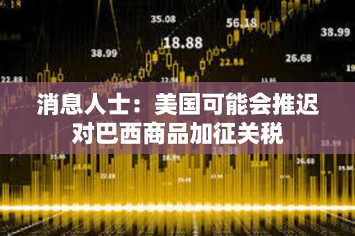 消息人士：美國可能會推遲對巴西商品加征關(guān)稅
