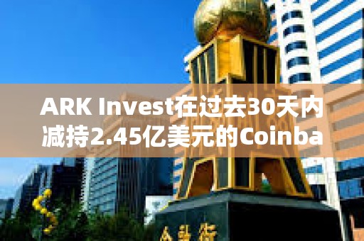 ARK Invest在過去30天內(nèi)減持2.45億美元的Coinbase和GBTC股票
