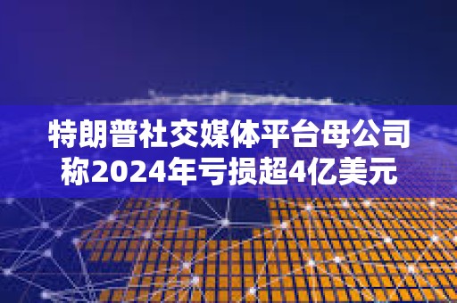 特朗普社交媒體平臺(tái)母公司稱2024年虧損超4億美元