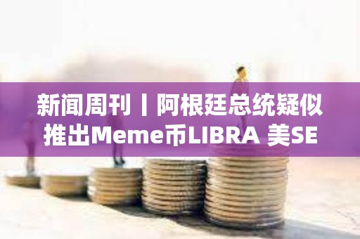 新聞周刊丨阿根廷總統疑似推出Meme幣LIBRA 美SEC加密小組正向行業征求意見