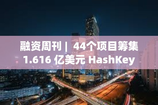 融資周刊 |  44個項目籌集 1.616 億美元 HashKey Group獲3000萬美元融資