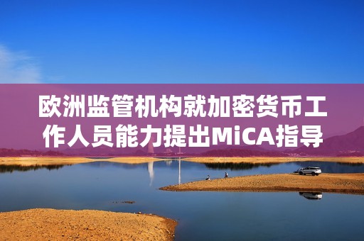 歐洲監管機構就加密貨幣工作人員能力提出MiCA指導方針