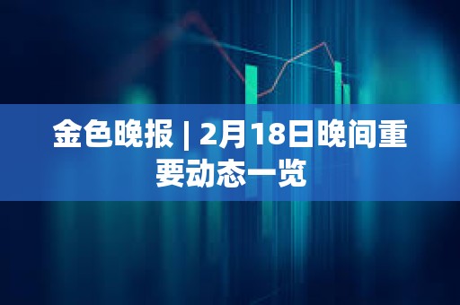 金色晚報 | 2月18日晚間重要動態一覽