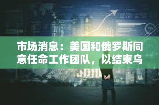 市場消息：美國和俄羅斯同意任命工作團隊，以結束烏克蘭沖突
