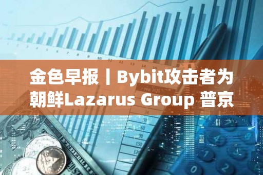 金色早報丨Bybit攻擊者為朝鮮Lazarus Group 普京對與馬斯克合作持開放態度